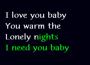 I love you baby
You warm the

Lonely nights
I need you baby