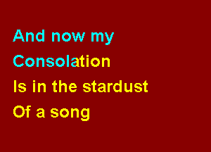 And now my
Consolation

Is in the stardust
Of a song