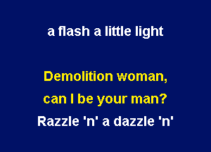 a flash a little light

Demolition woman,

can I be your man?

Razzle 'n' a dazzle 'n'