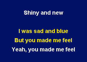 Shiny and new

I was sad and blue

But you made me feel

Yeah, you made me feel
