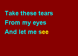 Take these tears
From my eyes

And let me see