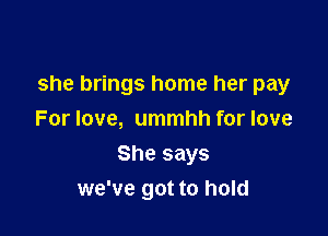 she brings home her pay

For love, ummhh for love
She says
we've got to hold