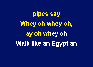 pipes say
Whey oh whey oh,

ay oh whey oh
Walk like an Egyptian
