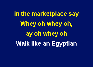 in the marketplace say

Whey oh whey oh,
ay oh whey oh
Walk like an Egyptian