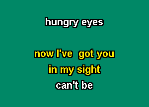 hungry eyes

now I've got you

in my sight
can't be