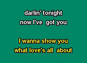 darlin' tonight
now I've got you

I wanna show you
what love's all about