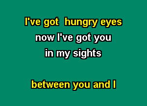 I've got hungry eyes
now I've got you

in my sights

between you and I