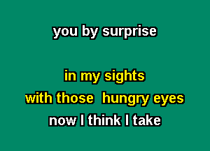 you by surprise

in my sights

with those hungry eyes
now I think I take