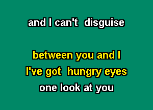 and I can't disguise

between you and l

I've got hungry eyes
one look at you