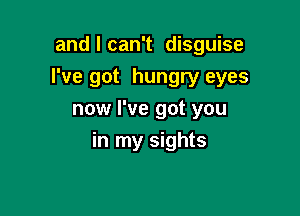 and I can't disguise

I've got hungry eyes

now I've got you
in my sights