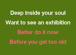 Deep inside your soul
Want to see an exhibition

Better do it now

Before you get too old
