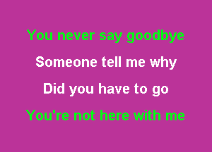 You never say goodbye

Someone tell me why

Did you have to go

You're not here with me