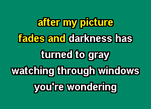 after my picture
fades and darkness has
turned to gray
watching through windows
you're wondering