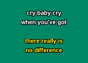 cry baby cry
when you've got

there really is

no difference