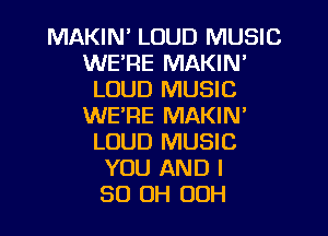 MAKIN' LOUD MUSIC
WE'RE MAKIN'
LOUD MUSIC
WE'RE MAKIN'
LOUD MUSIC
YOU AND I
50 OH OOH