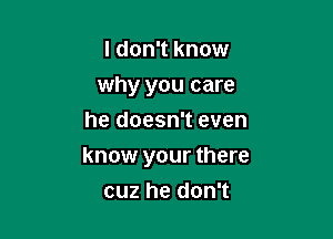 I don't know
why you care
he doesn't even

know your there

cuz he don't