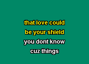 that love could

be your shield

you dont know
cuz things
