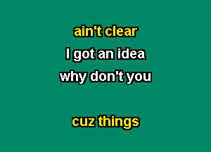 ain't clear
I got an idea

why don't you

cuz things