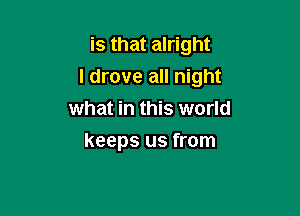 is that alright

I drove all night

what in this world
keeps us from