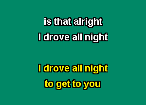 is that alright
I drove all night

I drove all night

to get to you