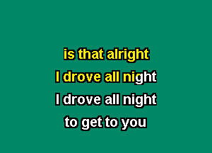 is that alright
I drove all night

I drove all night

to get to you