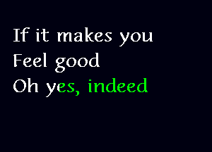 If it makes you
Feel good

Oh yes, indeed