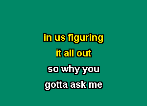 in us figuring

it all out
so why you
gotta ask me