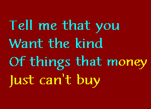 Tell me that you
Want the kind

Of things that money
Just can't buy