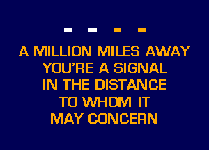 A MILLION MILES AWAY
YOU'RE A SIGNAL
IN THE DISTANCE

T0 WHOM IT

MAY CONCERN l