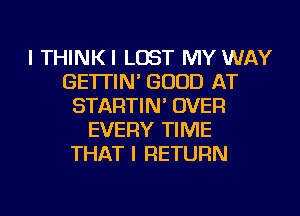 I THINKI LOST MY WAY
GE'ITIN' GOOD AT
STARTIN' OVER
EVERY TIME
THAT I RETURN