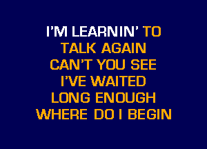 I'M LEARNIN' TO
TALK AGAIN
CAN'T YOU SEE
I'VE WAITED
LONG ENOUGH
WHERE DUI BEGIN

g