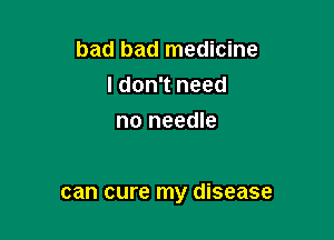 bad bad medicine
ldon't need
no needle

can cure my disease