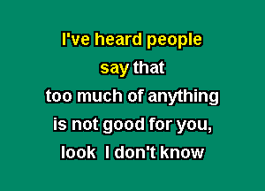 I've heard people
say that
too much of anything

is not good for you,
look Idon't know