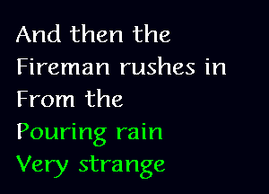 And then the

Fireman rushes in
From the

Pouring rain
Very strange