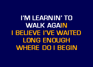 I'M LEARNIN' TU
WALK AGAIN
I BELIEVE I'VE WAITED
LONG ENOUGH
WHERE DUI BEGIN