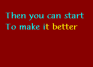 Then you can start
To make it better