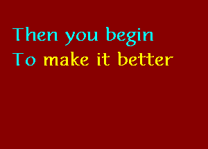 Then you begin
To make it better