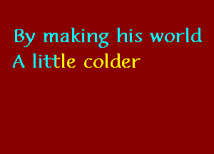 By making his world
A little colder