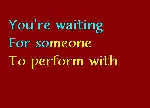You're waiting
For someone

To perform with