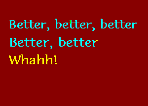 Better, better, better
Better, better

Whahh!