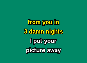 from you in
3 damn nights
I put your

picture away
