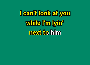 I can't look at you
while I'm Iyin'

next to him