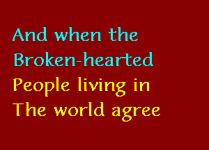 And when the
Broken-hearted

People living in
The world agree