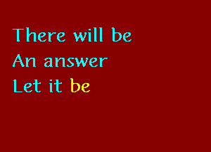 There will be
An answer

Let it be
