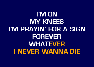 I'M ON
MY KNEES
I'M PRAYIN' FOR A SIGN
FOREVER
WHATEVER
I NEVER WANNA DIE