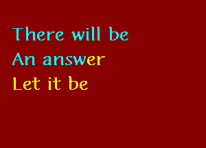 There will be
An answer

Let it be