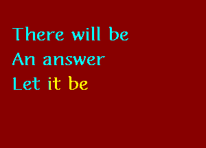 There will be
An answer

Let it be