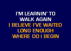 I'M LEARNIN' TU
WALK AGAIN
I BELIEVE I'VE WAITED
LONG ENOUGH
WHERE DUI BEGIN