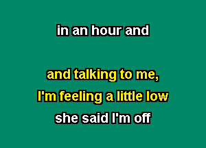 in an hour and

and talking to me,
I'm feeling a little low
she said I'm off