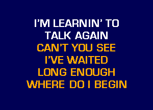 I'M LEARNIN' TO
TALK AGAIN
CAN'T YOU SEE
I'VE WAITED
LONG ENOUGH
WHERE DUI BEGIN

g